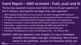 © 2010-2017 HMCC & Constellation Research, Inc. All rights reserved. 1#reInvent
Event Report – AWS re:Invent : Push, push and AI
The by now expected massive event (4ok+) that is the get together of
the IT industry, spanning the Las Vegas strip, well organized.
• AWS Outpost brings AWS services on prem on AWS managed AWS hardware
• AWS gets into AI hardware and serious on running TensorFlow w a custom version
• AI / ML focus is on democratization through simplification and applications
• Database Innovation is alive and well with Amazon Quantum and Timestream
• Firecracker – opensource is a good strategy and AWS may pull this off
• Amazon QuickSight is back and promising to disrupt the BI space
• Developer Tooling goes to where the developers live – all relevant IDEs
MyPOV: AWS has opened a new chapter, it’s now a hardware
provider and enables next gen computing. Tons of inno-
vation in the portfolio. Custom AI hardware stands out.
 