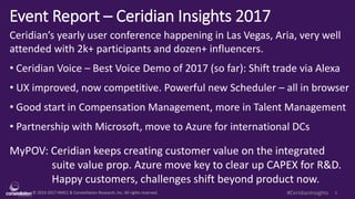 © 2010-2017 HMCC & Constellation Research, Inc. All rights reserved. 1#CeridianInsights
Event Report – Ceridian Insights 2017
Ceridian’s yearly user conference happening in Las Vegas, Aria, very well
attended with 2k+ participants and dozen+ influencers.
• Ceridian Voice – Best Voice Demo of 2017 (so far): Shift trade via Alexa
• UX improved, now competitive. Powerful new Scheduler – all in browser
• Good start in Compensation Management, more in Talent Management
• Partnership with Microsoft, move to Azure for international DCs
MyPOV: Ceridian keeps creating customer value on the integrated
suite value prop. Azure move key to clear up CAPEX for R&D.
Happy customers, challenges shift beyond product now.
 