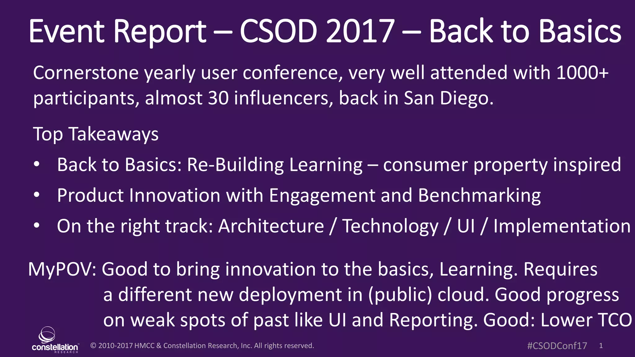 © 2010-2017 HMCC & Constellation Research, Inc. All rights reserved. 1#CSODConf17
Event Report – CSOD 2017 – Back to Basics
MyPOV: Good to bring innovation to the basics, Learning. Requires
a different new deployment in (public) cloud. Good progress
on weak spots of past like UI and Reporting. Good: Lower TCO
Cornerstone yearly user conference, very well attended with 1000+
participants, almost 30 influencers, back in San Diego.
Top Takeaways
• Back to Basics: Re-Building Learning – consumer property inspired
• Product Innovation with Engagement and Benchmarking
• On the right track: Architecture / Technology / UI / Implementation
