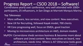 © 2010-2017 HMCC & Constellation Research, Inc. All rights reserved. 1#CSODConf18
Progress Report – CSOD 2018 – Software!
MyPOV: Cornerstone sheds services business & becomes more about
software and (new) content. New executives on board, new
architecture, needs time. Where is AI? Otherwise looks good.
Cornerstone yearly user conference, very well attended with 1000+
participants, 25 influencers, in San Diego at Marriott Marquis Marina.
Top Takeaways
• More software, less services, and now content. New executives.
• New UX for Recruiting, followed Kayak model, 700 clients
• HR Core progressing well, focus on EMEA, good traction
• Moving to microservices architecture on AWS, domain models
 