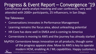 © 2010-2017 HMCC & Constellation Research, Inc. All rights reserved. 1#CSODConf19
Progress & Event Report – Convergence ‘19
MyPOV: Cornerstone keeps innovation on all products, though some
of the progress appears slow. Move to AWS is key to operate
modern HCM, enabling AI / ML capabilities. Happy customers.
Cornerstone yearly analyst meeting and user conference, very well
attended with 2000+ participants, 25 influencers, in San Diego.
Top Takeaways
• Conversations innovates in Performance Management
• Learning remains the focus area, about unleashing potential
• HR Core has done well in EMEA and is coming to America
• Cornerstone is moving to AWS and the journey has already started
 