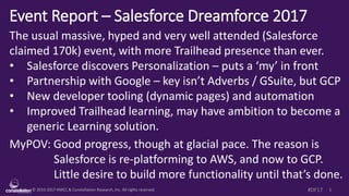 © 2010-2017 HMCC & Constellation Research, Inc. All rights reserved. 1#DF17
Event Report – Salesforce Dreamforce 2017
The usual massive, hyped and very well attended (Salesforce
claimed 170k) event, with more Trailhead presence than ever.
• Salesforce discovers Personalization – puts a ‘my’ in front
• Partnership with Google – key isn’t Adverbs / GSuite, but GCP
• New developer tooling (dynamic pages) and automation
• Improved Trailhead learning, may have ambition to become a
generic Learning solution.
MyPOV: Good progress, though at glacial pace. The reason is
Salesforce is re-platforming to AWS, and now to GCP.
Little desire to build more functionality until that’s done.
 