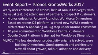 © 2010-2017 HMCC & Constellation Research, Inc. All rights reserved. 1#KronosWorks
Event Report – Kronos KronosWorks 2017
Yearly user conference of Kronos, held at Aria in Las Vegas, with
the usual (est. 3k) attendance of partners, prospect & customers.
• Kronos unleashes Falcon – launches Workforce Dimensions
• Based on Kronos D5 platform, a brand-new WFM + modern
architecture & appealing UI. Big step up for Kronos ecosystem
• 10 year commitment to Workforce Central customers
• Google Cloud Platform is the IaaS for Workforce Dimensions
MyPOV: The low developer productivity enigma is solved, were
building Dimensions. Good approach and architecture.
Now all about growth, rollout, adoption and delivery.
 