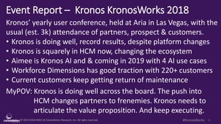© 2010-2018 HMCC & Constellation Research, Inc. All rights reserved. 1#KronosWorks
Event Report – Kronos KronosWorks 2018
Kronos’ yearly user conference, held at Aria in Las Vegas, with the
usual (est. 3k) attendance of partners, prospect & customers.
• Kronos is doing well, record results, despite platform changes
• Kronos is squarely in HCM now, changing the ecosystem
• Aimee is Kronos AI and & coming in 2019 with 4 AI use cases
• Workforce Dimensions has good traction with 220+ customers
• Current customers keep getting return of maintenance
MyPOV: Kronos is doing well across the board. The push into
HCM changes partners to frenemies. Kronos needs to
articulate the value proposition. And keep executing.
 