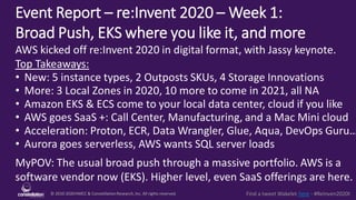 © 2010-2020HMCC & ConstellationResearch,Inc. All rights reserved.1 Find a tweet Wakelet here - #ReInven2020t
Event Report – re:Invent 2020 – Week 1:
Broad Push, EKS where you like it, and more
MyPOV: The usual broad push through a massive portfolio. AWS is a
software vendor now (EKS). Higher level, even SaaS offerings are here.
AWS kicked off re:Invent 2020 in digital format, with Jassy keynote.
Top Takeaways:
• New: 5 instance types, 2 Outposts SKUs, 4 Storage Innovations
• More: 3 Local Zones in 2020, 10 more to come in 2021, all NA
• Amazon EKS & ECS come to your local data center, cloud if you like
• AWS goes SaaS +: Call Center, Manufacturing, and a Mac Mini cloud
• Acceleration: Proton, ECR, Data Wrangler, Glue, Aqua, DevOps Guru…
• Aurora goes serverless, AWS wants SQL server loads
 