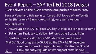 © 2010-2018 HMCC & Constellation Research, Inc. All rights reserved. 1#SAPTechEd
Event Report – SAP TechEd 2018 (Vegas)
- SAP delivers on the ABAP promise and pushes modern PaaS.
MyPOV: Good progress by SAP. Glad the 2M+ ABAP developer
community now has a path forward. Positive on OS and
FaaS, but early. BigData native support remains MIA.
Back at Venetian / Palazzo in Las Vegas, SAP kicked of the TechEd
series (Barcelona / Bangalore coming), very well attended.
Top Takeaways
• ABAP support in SAP CP goes GA, key 1st step, more needs to come
• SAP enters FaaS, key to deliver SAP (and other) capabilities
• Gardener is a key step from SAP into OS and multi-cloud
 