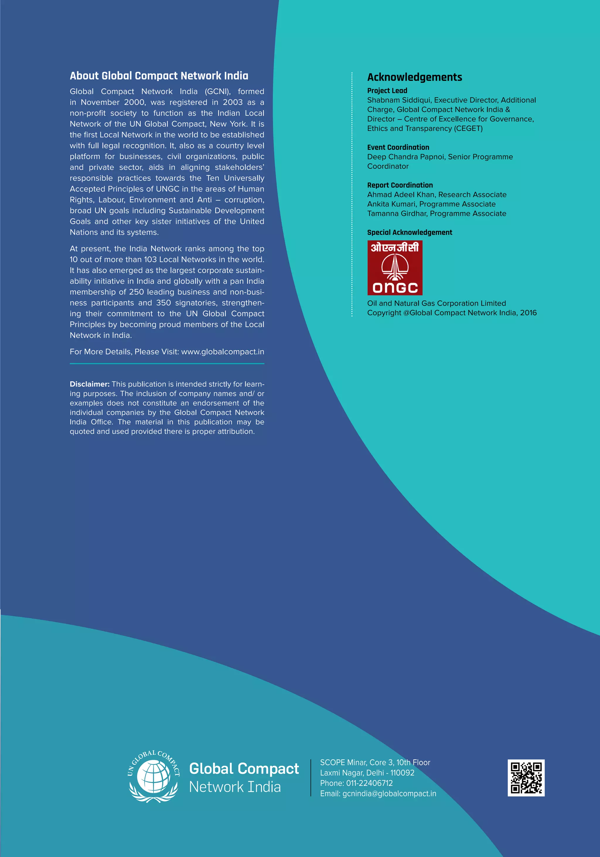 About Global Compact Network India
Global Compact Network India (GCNI), formed
in November 2000, was registered in 2003 as a
non-profit society to function as the Indian Local
Network of the UN Global Compact, New York. It is
the first Local Network in the world to be established
with full legal recognition. It, also as a country level
platform for businesses, civil organizations, public
and private sector, aids in aligning stakeholders’
responsible practices towards the Ten Universally
Accepted Principles of UNGC in the areas of Human
Rights, Labour, Environment and Anti – corruption,
broad UN goals including Sustainable Development
Goals and other key sister initiatives of the United
Nations and its systems.
At present, the India Network ranks among the top
10 out of more than 103 Local Networks in the world.
It has also emerged as the largest corporate sustain-
ability initiative in India and globally with a pan India
membership of 250 leading business and non-busi-
ness participants and 350 signatories, strengthen-
ing their commitment to the UN Global Compact
Principles by becoming proud members of the Local
Network in India.
For More Details, Please Visit: www.globalcompact.in
Acknowledgements
Project Lead
Shabnam Siddiqui, Executive Director, Additional
Charge, Global Compact Network India &
Director – Centre of Excellence for Governance,
Ethics and Transparency (CEGET)
Event Coordination
Deep Chandra Papnoi, Senior Programme
Coordinator
Report Coordination
Ahmad Adeel Khan, Research Associate
Ankita Kumari, Programme Associate
Tamanna Girdhar, Programme Associate
Special Acknowledgement
Oil and Natural Gas Corporation Limited
Copyright @Global Compact Network India, 2016
SCOPE Minar, Core 3, 10th Floor
Laxmi Nagar, Delhi - 110092
Phone: 011-22406712
Email: gcnindia@globalcompact.in
Disclaimer: This publication is intended strictly for learn-
ing purposes. The inclusion of company names and/ or
examples does not constitute an endorsement of the
individual companies by the Global Compact Network
India Office. The material in this publication may be
quoted and used provided there is proper attribution.
 