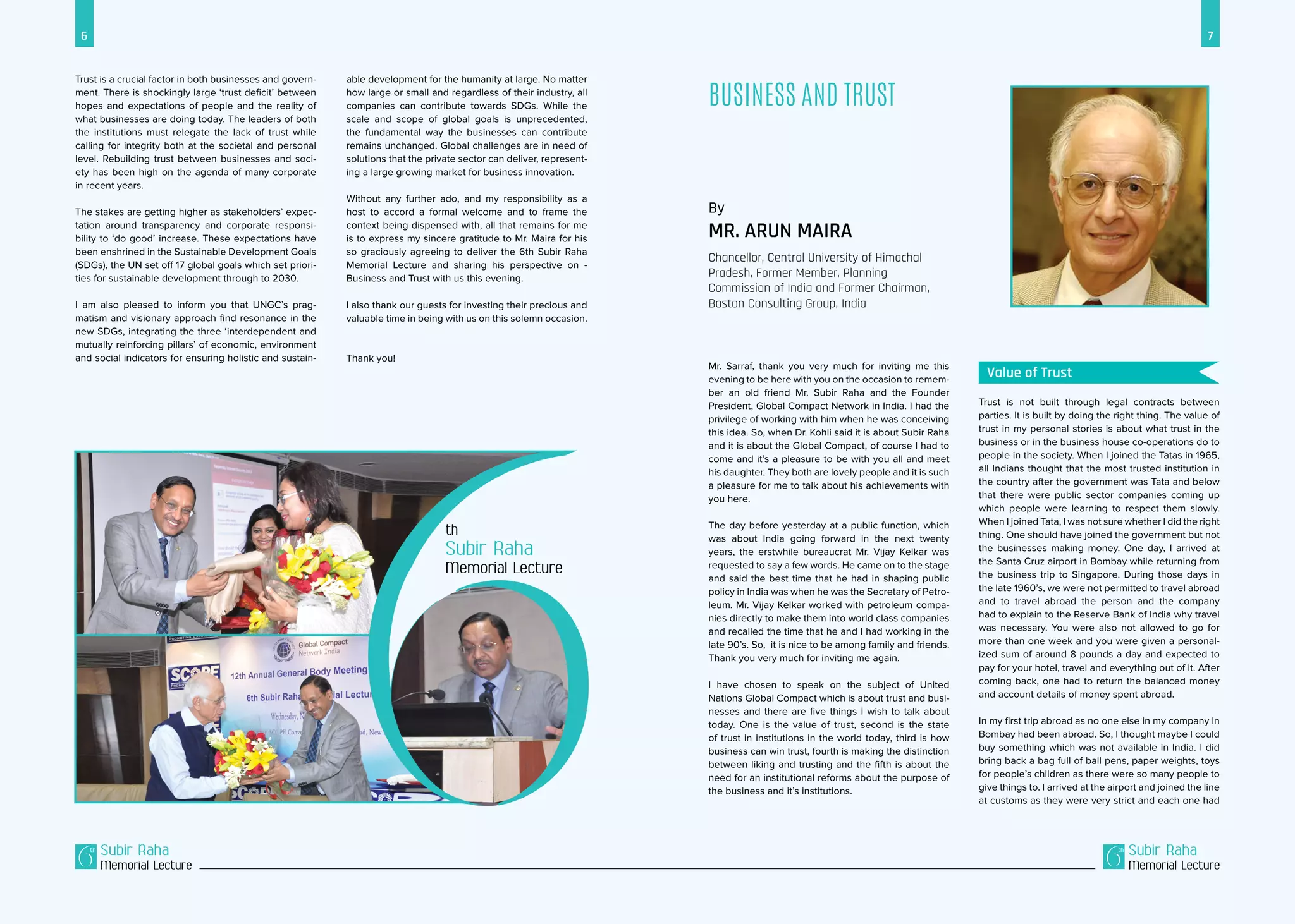 6 7
Subir Raha
Memorial Lecture
Subir Raha
Memorial Lecture
Trust is a crucial factor in both businesses and govern-
ment. There is shockingly large ‘trust deficit’ between
hopes and expectations of people and the reality of
what businesses are doing today. The leaders of both
the institutions must relegate the lack of trust while
calling for integrity both at the societal and personal
level. Rebuilding trust between businesses and soci-
ety has been high on the agenda of many corporate
in recent years.
The stakes are getting higher as stakeholders’ expec-
tation around transparency and corporate responsi-
bility to ‘do good’ increase. These expectations have
been enshrined in the Sustainable Development Goals
(SDGs), the UN set off 17 global goals which set priori-
ties for sustainable development through to 2030.
I am also pleased to inform you that UNGC’s prag-
matism and visionary approach find resonance in the
new SDGs, integrating the three ‘interdependent and
mutually reinforcing pillars’ of economic, environment
and social indicators for ensuring holistic and sustain-
able development for the humanity at large. No matter
how large or small and regardless of their industry, all
companies can contribute towards SDGs. While the
scale and scope of global goals is unprecedented,
the fundamental way the businesses can contribute
remains unchanged. Global challenges are in need of
solutions that the private sector can deliver, represent-
ing a large growing market for business innovation.
Without any further ado, and my responsibility as a
host to accord a formal welcome and to frame the
context being dispensed with, all that remains for me
is to express my sincere gratitude to Mr. Maira for his
so graciously agreeing to deliver the 6th Subir Raha
Memorial Lecture and sharing his perspective on -
Business and Trust with us this evening.
I also thank our guests for investing their precious and
valuable time in being with us on this solemn occasion.
Thank you!
Business and Trust
By
Mr. Arun Maira
Chancellor, Central University of Himachal
Pradesh, Former Member, Planning
Commission of India and Former Chairman,
Boston Consulting Group, India
Mr. Sarraf, thank you very much for inviting me this
evening to be here with you on the occasion to remem-
ber an old friend Mr. Subir Raha and the Founder
President, Global Compact Network in India. I had the
privilege of working with him when he was conceiving
this idea. So, when Dr. Kohli said it is about Subir Raha
and it is about the Global Compact, of course I had to
come and it’s a pleasure to be with you all and meet
his daughter. They both are lovely people and it is such
a pleasure for me to talk about his achievements with
you here.
The day before yesterday at a public function, which
was about India going forward in the next twenty
years, the erstwhile bureaucrat Mr. Vijay Kelkar was
requested to say a few words. He came on to the stage
and said the best time that he had in shaping public
policy in India was when he was the Secretary of Petro-
leum. Mr. Vijay Kelkar worked with petroleum compa-
nies directly to make them into world class companies
and recalled the time that he and I had working in the
late 90’s. So, it is nice to be among family and friends.
Thank you very much for inviting me again.
I have chosen to speak on the subject of United
Nations Global Compact which is about trust and busi-
nesses and there are five things I wish to talk about
today. One is the value of trust, second is the state
of trust in institutions in the world today, third is how
business can win trust, fourth is making the distinction
between liking and trusting and the fifth is about the
need for an institutional reforms about the purpose of
the business and it’s institutions.
Trust is not built through legal contracts between
parties. It is built by doing the right thing. The value of
trust in my personal stories is about what trust in the
business or in the business house co-operations do to
people in the society. When I joined the Tatas in 1965,
all Indians thought that the most trusted institution in
the country after the government was Tata and below
that there were public sector companies coming up
which people were learning to respect them slowly.
When I joined Tata, I was not sure whether I did the right
thing. One should have joined the government but not
the businesses making money. One day, I arrived at
the Santa Cruz airport in Bombay while returning from
the business trip to Singapore. During those days in
the late 1960’s, we were not permitted to travel abroad
and to travel abroad the person and the company
had to explain to the Reserve Bank of India why travel
was necessary. You were also not allowed to go for
more than one week and you were given a personal-
ized sum of around 8 pounds a day and expected to
pay for your hotel, travel and everything out of it. After
coming back, one had to return the balanced money
and account details of money spent abroad.
In my first trip abroad as no one else in my company in
Bombay had been abroad. So, I thought maybe I could
buy something which was not available in India. I did
bring back a bag full of ball pens, paper weights, toys
for people’s children as there were so many people to
give things to. I arrived at the airport and joined the line
at customs as they were very strict and each one had
Subir Raha
Memorial Lecture
Value of Trust
 
