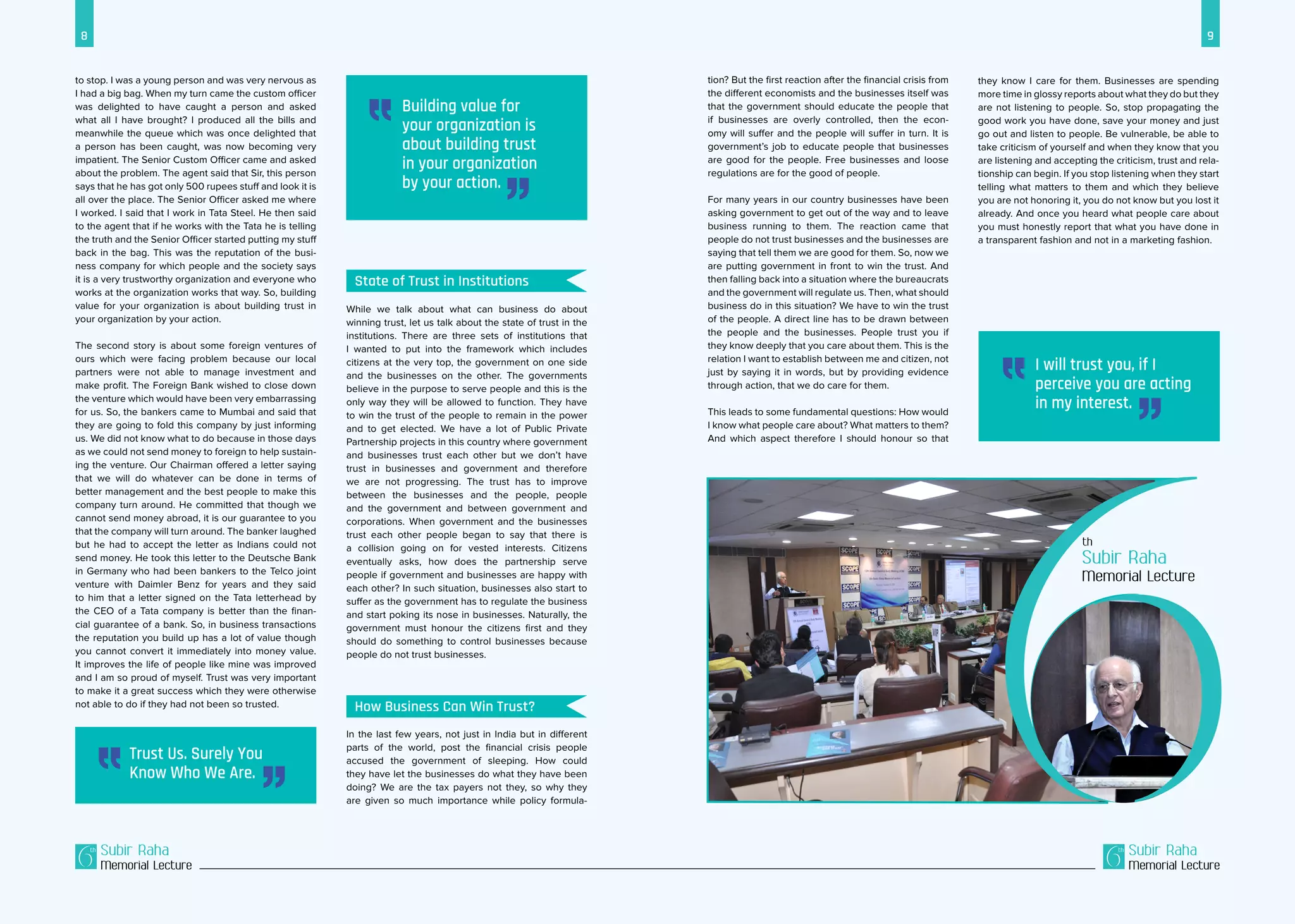8 9
Subir Raha
Memorial Lecture
Subir Raha
Memorial Lecture
While we talk about what can business do about
winning trust, let us talk about the state of trust in the
institutions. There are three sets of institutions that
I wanted to put into the framework which includes
citizens at the very top, the government on one side
and the businesses on the other. The governments
believe in the purpose to serve people and this is the
only way they will be allowed to function. They have
to win the trust of the people to remain in the power
and to get elected. We have a lot of Public Private
Partnership projects in this country where government
and businesses trust each other but we don’t have
trust in businesses and government and therefore
we are not progressing. The trust has to improve
between the businesses and the people, people
and the government and between government and
corporations. When government and the businesses
trust each other people began to say that there is
a collision going on for vested interests. Citizens
eventually asks, how does the partnership serve
people if government and businesses are happy with
each other? In such situation, businesses also start to
suffer as the government has to regulate the business
and start poking its nose in businesses. Naturally, the
government must honour the citizens first and they
should do something to control businesses because
people do not trust businesses.
In the last few years, not just in India but in different
parts of the world, post the financial crisis people
accused the government of sleeping. How could
they have let the businesses do what they have been
doing? We are the tax payers not they, so why they
are given so much importance while policy formula-
to stop. I was a young person and was very nervous as
I had a big bag. When my turn came the custom officer
was delighted to have caught a person and asked
what all I have brought? I produced all the bills and
meanwhile the queue which was once delighted that
a person has been caught, was now becoming very
impatient. The Senior Custom Officer came and asked
about the problem. The agent said that Sir, this person
says that he has got only 500 rupees stuff and look it is
all over the place. The Senior Officer asked me where
I worked. I said that I work in Tata Steel. He then said
to the agent that if he works with the Tata he is telling
the truth and the Senior Officer started putting my stuff
back in the bag. This was the reputation of the busi-
ness company for which people and the society says
it is a very trustworthy organization and everyone who
works at the organization works that way. So, building
value for your organization is about building trust in
your organization by your action.
The second story is about some foreign ventures of
ours which were facing problem because our local
partners were not able to manage investment and
make profit. The Foreign Bank wished to close down
the venture which would have been very embarrassing
for us. So, the bankers came to Mumbai and said that
they are going to fold this company by just informing
us. We did not know what to do because in those days
as we could not send money to foreign to help sustain-
ing the venture. Our Chairman offered a letter saying
that we will do whatever can be done in terms of
better management and the best people to make this
company turn around. He committed that though we
cannot send money abroad, it is our guarantee to you
that the company will turn around. The banker laughed
but he had to accept the letter as Indians could not
send money. He took this letter to the Deutsche Bank
in Germany who had been bankers to the Telco joint
venture with Daimler Benz for years and they said
to him that a letter signed on the Tata letterhead by
the CEO of a Tata company is better than the finan-
cial guarantee of a bank. So, in business transactions
the reputation you build up has a lot of value though
you cannot convert it immediately into money value.
It improves the life of people like mine was improved
and I am so proud of myself. Trust was very important
to make it a great success which they were otherwise
not able to do if they had not been so trusted.
they know I care for them. Businesses are spending
more time in glossy reports about what they do but they
are not listening to people. So, stop propagating the
good work you have done, save your money and just
go out and listen to people. Be vulnerable, be able to
take criticism of yourself and when they know that you
are listening and accepting the criticism, trust and rela-
tionship can begin. If you stop listening when they start
telling what matters to them and which they believe
you are not honoring it, you do not know but you lost it
already. And once you heard what people care about
you must honestly report that what you have done in
a transparent fashion and not in a marketing fashion.
Subir Raha
Memorial Lecture
Trust Us. Surely You
Know Who We Are.
I will trust you, if I
perceive you are acting
in my interest.
State of Trust in Institutions
How Business Can Win Trust?
tion? But the first reaction after the financial crisis from
the different economists and the businesses itself was
that the government should educate the people that
if businesses are overly controlled, then the econ-
omy will suffer and the people will suffer in turn. It is
government’s job to educate people that businesses
are good for the people. Free businesses and loose
regulations are for the good of people.
For many years in our country businesses have been
asking government to get out of the way and to leave
business running to them. The reaction came that
people do not trust businesses and the businesses are
saying that tell them we are good for them. So, now we
are putting government in front to win the trust. And
then falling back into a situation where the bureaucrats
and the government will regulate us. Then, what should
business do in this situation? We have to win the trust
of the people. A direct line has to be drawn between
the people and the businesses. People trust you if
they know deeply that you care about them. This is the
relation I want to establish between me and citizen, not
just by saying it in words, but by providing evidence
through action, that we do care for them.
This leads to some fundamental questions: How would
I know what people care about? What matters to them?
And which aspect therefore I should honour so that
Building value for
your organization is
about building trust
in your organization
by your action.
 