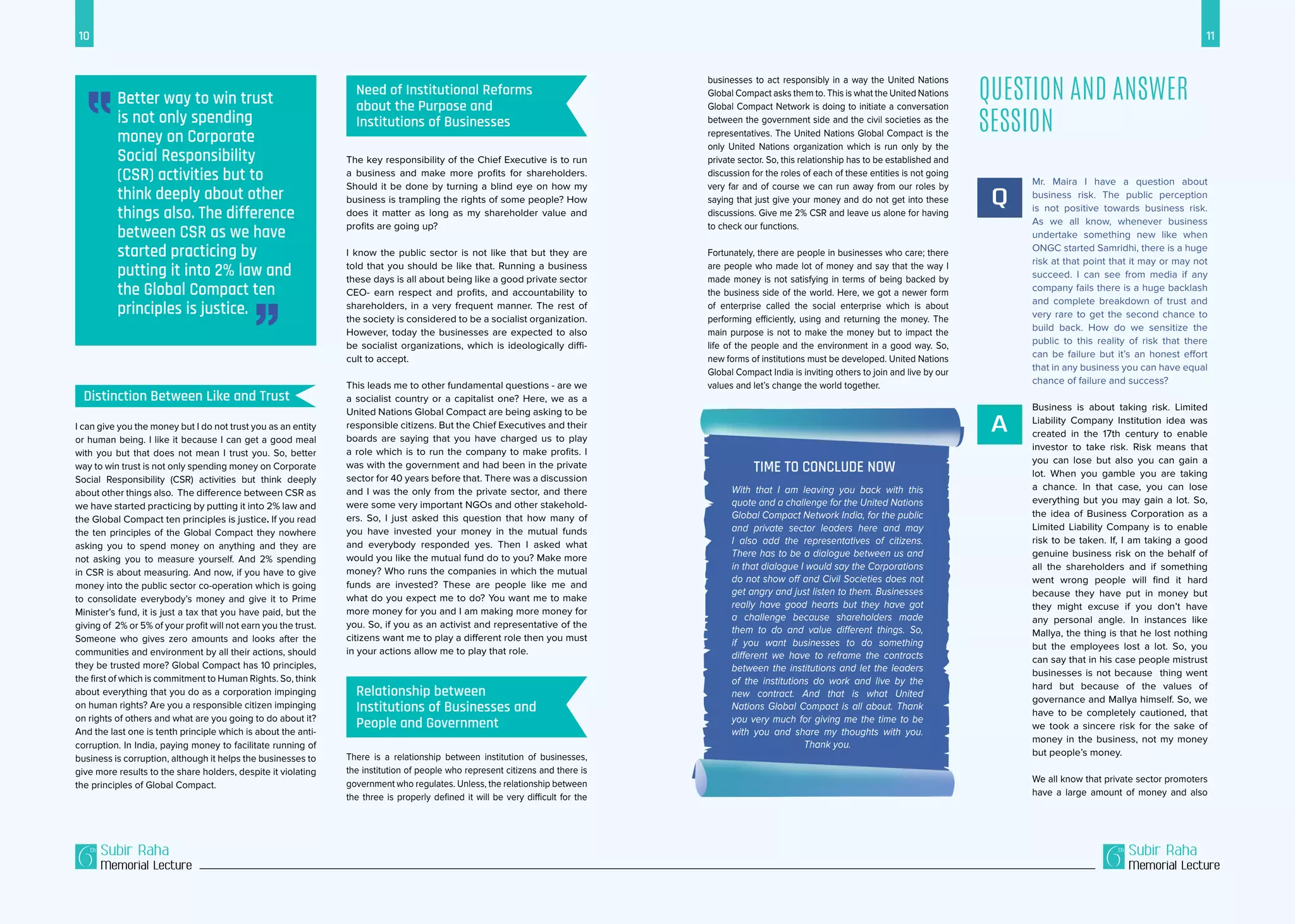 10 11
Subir Raha
Memorial Lecture
Subir Raha
Memorial Lecture
The key responsibility of the Chief Executive is to run
a business and make more profits for shareholders.
Should it be done by turning a blind eye on how my
business is trampling the rights of some people? How
does it matter as long as my shareholder value and
profits are going up?
I know the public sector is not like that but they are
told that you should be like that. Running a business
these days is all about being like a good private sector
CEO- earn respect and profits, and accountability to
shareholders, in a very frequent manner. The rest of
the society is considered to be a socialist organization.
However, today the businesses are expected to also
be socialist organizations, which is ideologically diffi-
cult to accept.
This leads me to other fundamental questions - are we
a socialist country or a capitalist one? Here, we as a
United Nations Global Compact are being asking to be
responsible citizens. But the Chief Executives and their
boards are saying that you have charged us to play
a role which is to run the company to make profits. I
was with the government and had been in the private
sector for 40 years before that. There was a discussion
and I was the only from the private sector, and there
were some very important NGOs and other stakehold-
ers. So, I just asked this question that how many of
you have invested your money in the mutual funds
and everybody responded yes. Then I asked what
would you like the mutual fund do to you? Make more
money? Who runs the companies in which the mutual
funds are invested? These are people like me and
what do you expect me to do? You want me to make
more money for you and I am making more money for
you. So, if you as an activist and representative of the
citizens want me to play a different role then you must
in your actions allow me to play that role.
There is a relationship between institution of businesses,
the institution of people who represent citizens and there is
government who regulates. Unless, the relationship between
the three is properly defined it will be very difficult for the
I can give you the money but I do not trust you as an entity
or human being. I like it because I can get a good meal
with you but that does not mean I trust you. So, better
way to win trust is not only spending money on Corporate
Social Responsibility (CSR) activities but think deeply
about other things also. The difference between CSR as
we have started practicing by putting it into 2% law and
the Global Compact ten principles is justice. If you read
the ten principles of the Global Compact they nowhere
asking you to spend money on anything and they are
not asking you to measure yourself. And 2% spending
in CSR is about measuring. And now, if you have to give
money into the public sector co-operation which is going
to consolidate everybody’s money and give it to Prime
Minister’s fund, it is just a tax that you have paid, but the
giving of 2% or 5% of your profit will not earn you the trust.
Someone who gives zero amounts and looks after the
communities and environment by all their actions, should
they be trusted more? Global Compact has 10 principles,
the first of which is commitment to Human Rights. So, think
about everything that you do as a corporation impinging
on human rights? Are you a responsible citizen impinging
on rights of others and what are you going to do about it?
And the last one is tenth principle which is about the anti-
corruption. In India, paying money to facilitate running of
business is corruption, although it helps the businesses to
give more results to the share holders, despite it violating
the principles of Global Compact.
Mr. Maira I have a question about
business risk. The public perception
is not positive towards business risk.
As we all know, whenever business
undertake something new like when
ONGC started Samridhi, there is a huge
risk at that point that it may or may not
succeed. I can see from media if any
company fails there is a huge backlash
and complete breakdown of trust and
very rare to get the second chance to
build back. How do we sensitize the
public to this reality of risk that there
can be failure but it’s an honest effort
that in any business you can have equal
chance of failure and success?
Business is about taking risk. Limited
Liability Company Institution idea was
created in the 17th century to enable
investor to take risk. Risk means that
you can lose but also you can gain a
lot. When you gamble you are taking
a chance. In that case, you can lose
everything but you may gain a lot. So,
the idea of Business Corporation as a
Limited Liability Company is to enable
risk to be taken. If, I am taking a good
genuine business risk on the behalf of
all the shareholders and if something
went wrong people will find it hard
because they have put in money but
they might excuse if you don’t have
any personal angle. In instances like
Mallya, the thing is that he lost nothing
but the employees lost a lot. So, you
can say that in his case people mistrust
businesses is not because thing went
hard but because of the values of
governance and Mallya himself. So, we
have to be completely cautioned, that
we took a sincere risk for the sake of
money in the business, not my money
but people’s money.
We all know that private sector promoters
have a large amount of money and also
Q
A
Question and Answer
Session
With that I am leaving you back with this
quote and a challenge for the United Nations
Global Compact Network India, for the public
and private sector leaders here and may
I also add the representatives of citizens.
There has to be a dialogue between us and
in that dialogue I would say the Corporations
do not show off and Civil Societies does not
get angry and just listen to them. Businesses
really have good hearts but they have got
a challenge because shareholders made
them to do and value different things. So,
if you want businesses to do something
different we have to reframe the contracts
between the institutions and let the leaders
of the institutions do work and live by the
new contract. And that is what United
Nations Global Compact is all about. Thank
you very much for giving me the time to be
with you and share my thoughts with you.
Thank you.
Better way to win trust
is not only spending
money on Corporate
Social Responsibility
(CSR) activities but to
think deeply about other
things also. The difference
between CSR as we have
started practicing by
putting it into 2% law and
the Global Compact ten
principles is justice.
businesses to act responsibly in a way the United Nations
Global Compact asks them to. This is what the United Nations
Global Compact Network is doing to initiate a conversation
between the government side and the civil societies as the
representatives. The United Nations Global Compact is the
only United Nations organization which is run only by the
private sector. So, this relationship has to be established and
discussion for the roles of each of these entities is not going
very far and of course we can run away from our roles by
saying that just give your money and do not get into these
discussions. Give me 2% CSR and leave us alone for having
to check our functions.
Fortunately, there are people in businesses who care; there
are people who made lot of money and say that the way I
made money is not satisfying in terms of being backed by
the business side of the world. Here, we got a newer form
of enterprise called the social enterprise which is about
performing efficiently, using and returning the money. The
main purpose is not to make the money but to impact the
life of the people and the environment in a good way. So,
new forms of institutions must be developed. United Nations
Global Compact India is inviting others to join and live by our
values and let’s change the world together.
Distinction Between Like and Trust
Need of Institutional Reforms
about the Purpose and
Institutions of Businesses
Relationship between
Institutions of Businesses and
People and Government
Time to Conclude Now
 