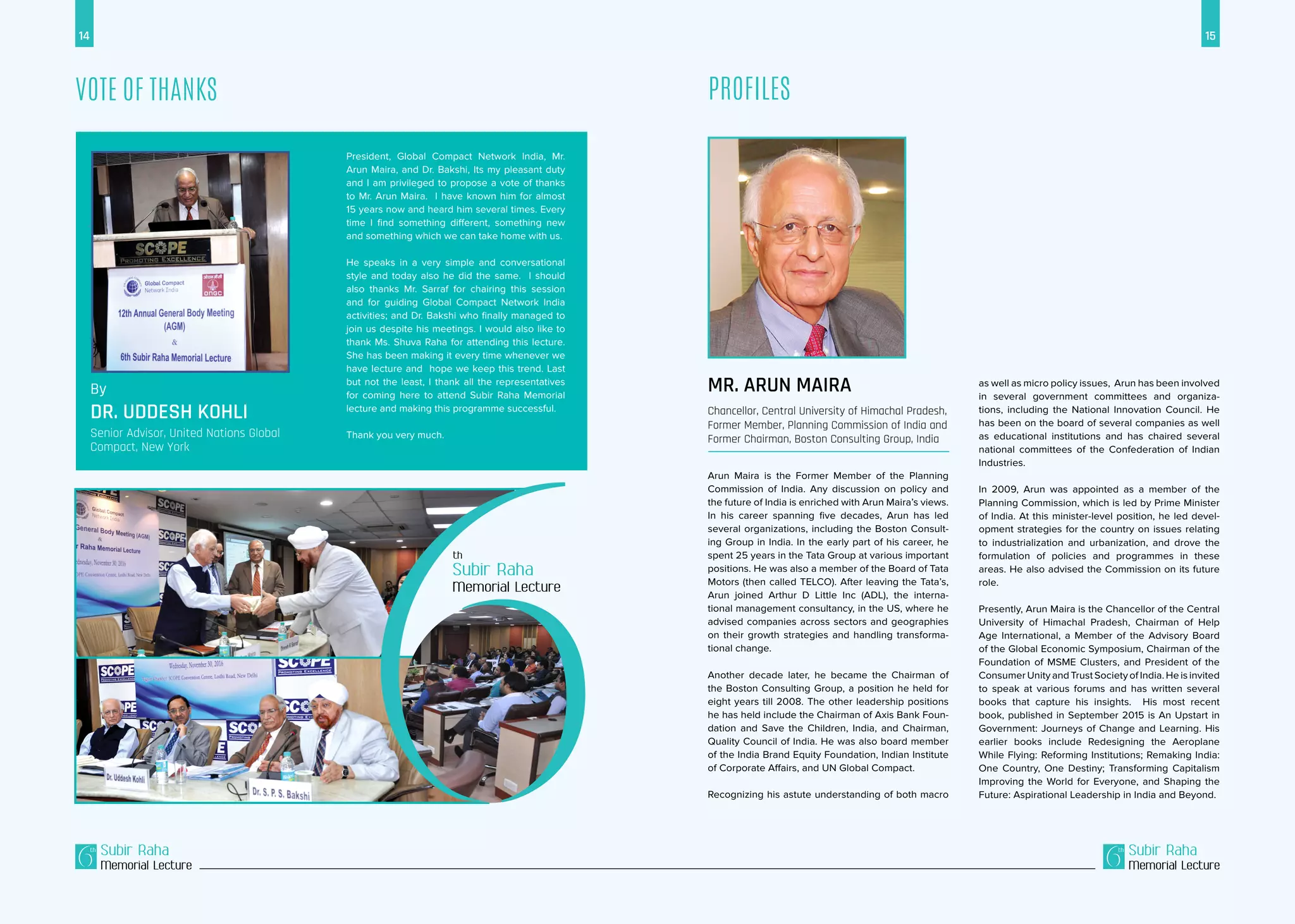 14 15
Subir Raha
Memorial Lecture
Subir Raha
Memorial Lecture
Profiles
Arun Maira is the Former Member of the Planning
Commission of India. Any discussion on policy and
the future of India is enriched with Arun Maira’s views.
In his career spanning five decades, Arun has led
several organizations, including the Boston Consult-
ing Group in India. In the early part of his career, he
spent 25 years in the Tata Group at various important
positions. He was also a member of the Board of Tata
Motors (then called TELCO). After leaving the Tata’s,
Arun joined Arthur D Little Inc (ADL), the interna-
tional management consultancy, in the US, where he
advised companies across sectors and geographies
on their growth strategies and handling transforma-
tional change.
Another decade later, he became the Chairman of
the Boston Consulting Group, a position he held for
eight years till 2008. The other leadership positions
he has held include the Chairman of Axis Bank Foun-
dation and Save the Children, India, and Chairman,
Quality Council of India. He was also board member
of the India Brand Equity Foundation, Indian Institute
of Corporate Affairs, and UN Global Compact.
Recognizing his astute understanding of both macro
as well as micro policy issues, Arun has been involved
in several government committees and organiza-
tions, including the National Innovation Council. He
has been on the board of several companies as well
as educational institutions and has chaired several
national committees of the Confederation of Indian
Industries.
In 2009, Arun was appointed as a member of the
Planning Commission, which is led by Prime Minister
of India. At this minister-level position, he led devel-
opment strategies for the country on issues relating
to industrialization and urbanization, and drove the
formulation of policies and programmes in these
areas. He also advised the Commission on its future
role.
Presently, Arun Maira is the Chancellor of the Central
University of Himachal Pradesh, Chairman of Help
Age International, a Member of the Advisory Board
of the Global Economic Symposium, Chairman of the
Foundation of MSME Clusters, and President of the
Consumer Unity and Trust Society of India. He is invited
to speak at various forums and has written several
books that capture his insights. His most recent
book, published in September 2015 is An Upstart in
Government: Journeys of Change and Learning. His
earlier books include Redesigning the Aeroplane
While Flying: Reforming Institutions; Remaking India:
One Country, One Destiny; Transforming Capitalism
Improving the World for Everyone, and Shaping the
Future: Aspirational Leadership in India and Beyond.
Mr. Arun Maira
Chancellor, Central University of Himachal Pradesh,
Former Member, Planning Commission of India and
Former Chairman, Boston Consulting Group, India
Vote of Thanks
By
Dr. Uddesh Kohli
Senior Advisor, United Nations Global
Compact, New York
President, Global Compact Network India, Mr.
Arun Maira, and Dr. Bakshi, Its my pleasant duty
and I am privileged to propose a vote of thanks
to Mr. Arun Maira. I have known him for almost
15 years now and heard him several times. Every
time I find something different, something new
and something which we can take home with us.
He speaks in a very simple and conversational
style and today also he did the same. I should
also thanks Mr. Sarraf for chairing this session
and for guiding Global Compact Network India
activities; and Dr. Bakshi who finally managed to
join us despite his meetings. I would also like to
thank Ms. Shuva Raha for attending this lecture.
She has been making it every time whenever we
have lecture and hope we keep this trend. Last
but not the least, I thank all the representatives
for coming here to attend Subir Raha Memorial
lecture and making this programme successful.
Thank you very much.
Subir Raha
Memorial Lecture
 