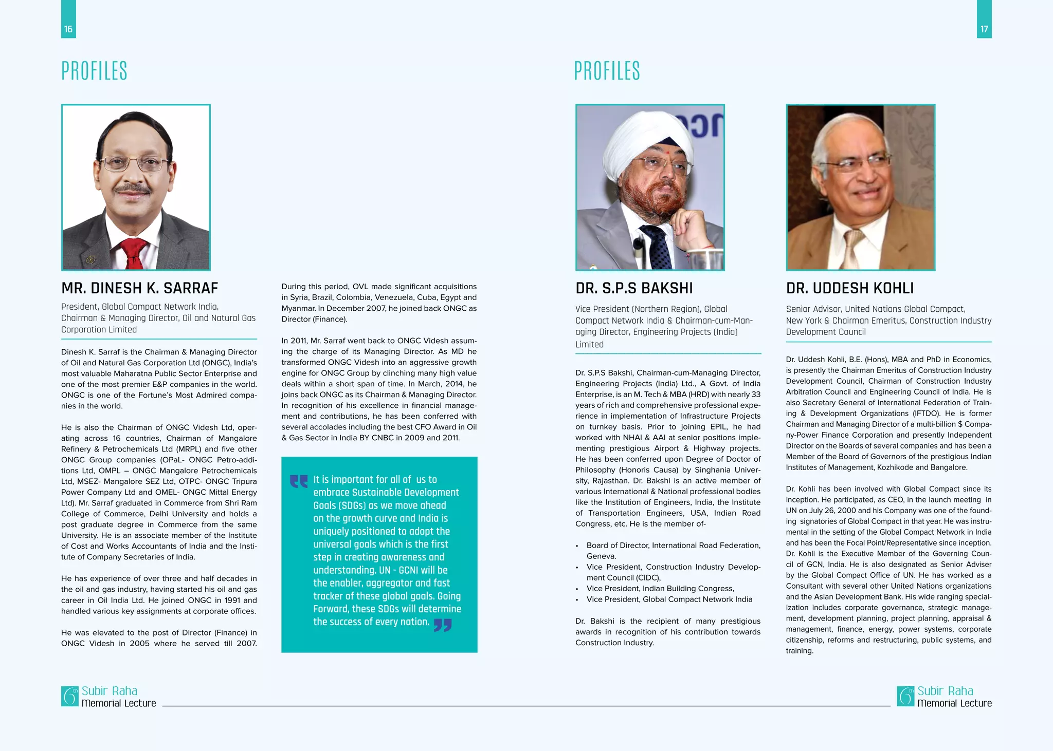 17
Subir Raha
Memorial Lecture
Subir Raha
Memorial Lecture
16
ProfilesProfiles
Dr. S.P.S Bakshi
Vice President (Northern Region), Global
Compact Network India & Chairman-cum-Man-
aging Director, Engineering Projects (India)
Limited
Dr. S.P.S Bakshi, Chairman-cum-Managing Director,
Engineering Projects (India) Ltd., A Govt. of India
Enterprise, is an M. Tech & MBA (HRD) with nearly 33
years of rich and comprehensive professional expe-
rience in implementation of Infrastructure Projects
on turnkey basis. Prior to joining EPIL, he had
worked with NHAI & AAI at senior positions imple-
menting prestigious Airport & Highway projects.
He has been conferred upon Degree of Doctor of
Philosophy (Honoris Causa) by Singhania Univer-
sity, Rajasthan. Dr. Bakshi is an active member of
various International & National professional bodies
like the Institution of Engineers, India, the Institute
of Transportation Engineers, USA, Indian Road
Congress, etc. He is the member of-
•	 Board of Director, International Road Federation,
Geneva.
•	 Vice President, Construction Industry Develop-
ment Council (CIDC),
•	 Vice President, Indian Building Congress,
•	 Vice President, Global Compact Network India
Dr. Bakshi is the recipient of many prestigious
awards in recognition of his contribution towards
Construction Industry.
Dr. Uddesh Kohli
Senior Advisor, United Nations Global Compact,
New York & Chairman Emeritus, Construction Industry
Development Council
Dr. Uddesh Kohli, B.E. (Hons), MBA and PhD in Economics,
is presently the Chairman Emeritus of Construction Industry
Development Council, Chairman of Construction Industry
Arbitration Council and Engineering Council of India. He is
also Secretary General of International Federation of Train-
ing & Development Organizations (IFTDO). He is former
Chairman and Managing Director of a multi-billion $ Compa-
ny-Power Finance Corporation and presently Independent
Director on the Boards of several companies and has been a
Member of the Board of Governors of the prestigious Indian
Institutes of Management, Kozhikode and Bangalore.
Dr. Kohli has been involved with Global Compact since its
inception. He participated, as CEO, in the launch meeting in
UN on July 26, 2000 and his Company was one of the found-
ing signatories of Global Compact in that year. He was instru-
mental in the setting of the Global Compact Network in India
and has been the Focal Point/Representative since inception.
Dr. Kohli is the Executive Member of the Governing Coun-
cil of GCN, India. He is also designated as Senior Adviser
by the Global Compact Office of UN. He has worked as a
Consultant with several other United Nations organizations
and the Asian Development Bank. His wide ranging special-
ization includes corporate governance, strategic manage-
ment, development planning, project planning, appraisal &
management, finance, energy, power systems, corporate
citizenship, reforms and restructuring, public systems, and
training.
Mr. Dinesh K. Sarraf
President, Global Compact Network India,
Chairman & Managing Director, Oil and Natural Gas
Corporation Limited
Dinesh K. Sarraf is the Chairman & Managing Director
of Oil and Natural Gas Corporation Ltd (ONGC), India’s
most valuable Maharatna Public Sector Enterprise and
one of the most premier E&P companies in the world.
ONGC is one of the Fortune’s Most Admired compa-
nies in the world.
He is also the Chairman of ONGC Videsh Ltd, oper-
ating across 16 countries, Chairman of Mangalore
Refinery & Petrochemicals Ltd (MRPL) and five other
ONGC Group companies (OPaL- ONGC Petro-addi-
tions Ltd, OMPL – ONGC Mangalore Petrochemicals
Ltd, MSEZ- Mangalore SEZ Ltd, OTPC- ONGC Tripura
Power Company Ltd and OMEL- ONGC Mittal Energy
Ltd). Mr. Sarraf graduated in Commerce from Shri Ram
College of Commerce, Delhi University and holds a
post graduate degree in Commerce from the same
University. He is an associate member of the Institute
of Cost and Works Accountants of India and the Insti-
tute of Company Secretaries of India.
He has experience of over three and half decades in
the oil and gas industry, having started his oil and gas
career in Oil India Ltd. He joined ONGC in 1991 and
handled various key assignments at corporate offices.
He was elevated to the post of Director (Finance) in
ONGC Videsh in 2005 where he served till 2007.
It is important for all of us to
embrace Sustainable Development
Goals (SDGs) as we move ahead
on the growth curve and India is
uniquely positioned to adopt the
universal goals which is the first
step in creating awareness and
understanding. UN - GCNI will be
the enabler, aggregator and fast
tracker of these global goals. Going
Forward, these SDGs will determine
the success of every nation.
During this period, OVL made significant acquisitions
in Syria, Brazil, Colombia, Venezuela, Cuba, Egypt and
Myanmar. In December 2007, he joined back ONGC as
Director (Finance).
In 2011, Mr. Sarraf went back to ONGC Videsh assum-
ing the charge of its Managing Director. As MD he
transformed ONGC Videsh into an aggressive growth
engine for ONGC Group by clinching many high value
deals within a short span of time. In March, 2014, he
joins back ONGC as its Chairman & Managing Director.
In recognition of his excellence in financial manage-
ment and contributions, he has been conferred with
several accolades including the best CFO Award in Oil
& Gas Sector in India BY CNBC in 2009 and 2011.
 