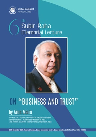 ON “BUSINESS AND TRUST”
Subir Raha
Memorial Lecture
by Arun Maira
Chancellor - Central University of Himachal Pradesh,
Former Member - Planning Commission of India
and Former Chairman - Boston Consulting Group, India
30th November 2016, Tagore Chamber, Scope Convention Centre, Scope Complex, Lodhi Road, New Delhi - 110003
 