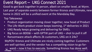 © 2010-2019 HMCC & Constellation Research, Inc. All rights reserved. 1
#UKGInvent
Event Report – UKG Connect 2021
MyPOV: Kronos and Ultimate are nicely coming together. Customers
are well spirited, and the vendor has a compelling vision to go for-
ward – now it has to execute. Something Kronos has done well.
Good to get back together in person, albeit on smaller level, at Wynn.
Last year of separate events between former Kronos and Ultimate, new
home in 2022 will be a unified event at the Mandalay Bay.
Top Takeaways
• Product organization moving closer together, new head of Product
• The Life-Work product vision keeps looming, 1st deliveries in 2021
• UKG Ready keeps growing and delivering for SMEs.
• Big focus on BDE&I – with GPTW part of UKG – shot to pull it off
• Ransomware attack affects 2k customers, UKG on it 24x7
 