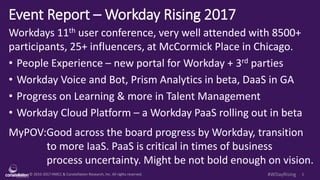 © 2010-2017 HMCC & Constellation Research, Inc. All rights reserved. 1#WDayRising
Event Report – Workday Rising 2017
Workdays 11th user conference, very well attended with 8500+
participants, 25+ influencers, at McCormick Place in Chicago.
• People Experience – new portal for Workday + 3rd parties
• Workday Voice and Bot, Prism Analytics in beta, DaaS in GA
• Progress on Learning & more in Talent Management
• Workday Cloud Platform – a Workday PaaS rolling out in beta
MyPOV:Good across the board progress by Workday, transition
to more IaaS. PaaS is critical in times of business
process uncertainty. Might be not bold enough on vision.
 