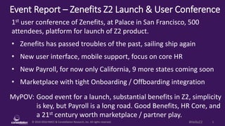 © 2010-2016 HMCC & Constellation Research, Inc. All rights reserved. 1#HelloZ2
Event Report – Zenefits Z2 Launch & User Conference
MyPOV: Good event for a launch, substantial benefits in Z2, simplicity
is key, but Payroll is a long road. Good Benefits, HR Core, and
a 21st century worth marketplace / partner play.
1st user conference of Zenefits, at Palace in San Francisco, 500
attendees, platform for launch of Z2 product.
• Zenefits has passed troubles of the past, sailing ship again
• New user interface, mobile support, focus on core HR
• New Payroll, for now only California, 9 more states coming soon
• Marketplace with tight Onboarding / Offboarding integration
 
