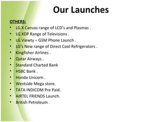 Our Launches
OTHERS:
• LG X Canvas range of LCD’s and Plasmas .
• LG XDP Range of Televisions .
• LG Viewty – GSM Phone Launch .
• LG’s New range of Direct Cool Refrigerators .
• Kingfisher Airlines .
• Qatar Airways .
• Standard Charted Bank
• HSBC Bank .
• Honda Unicorn .
• Westside Mega store.
• TATA INDICOM Pre Paid.
• AIRTEL FRIENDS Launch.
• British Petroleum .
 