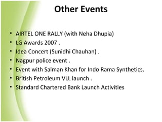 Other Events

•   AIRTEL ONE RALLY (with Neha Dhupia)
•   LG Awards 2007 .
•   Idea Concert (Sunidhi Chauhan) .
•   Nagpur police event .
•   Event with Salman Khan for Indo Rama Synthetics.
•   British Petroleum VLL launch .
•   Standard Chartered Bank Launch Activities
 