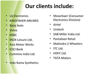 Our clients include:
•   LG Electronics        • Moserbaer (Consumer
•   KINGFISHER AIRLINES     Electronics Division)
•   Bajaj Auto            • Airtel
•   Volvo                 • Unitech
•   HSBC                  • SAB Miller India Ltd.
•   INOX Leisure Ltd.     • Pantaloon Retail
•   Asia Motor Works      • Mahindra 2 Wheelers
•   ICICI Bank            • ITC Ltd.
•   Cummins India Ltd.    • HDFC Ltd.
                          • TATA Motors
• Indo Rama Synthetics
 