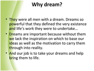 Why dream?

• They were all men with a dream. Dreams so
  powerful that they defined the very existence
  and life’s work they were to undertake…
• Dreams are important because without them
  we lack the inspiration on which to base our
  ideas as well as the motivation to carry them
  through into reality.
• And our job is to take your dreams and help
  bring them to life.
 