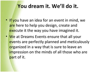 You dream it. We’ll do it.

• If you have an idea for an event in mind, we
  are here to help you design, create and
  execute it the way you have imagined it.
• We at Dreams Events ensure that all your
  events are perfectly planned and meticulously
  organized in a way that is sure to leave an
  impression on the minds of all those who are
  part of it.
 