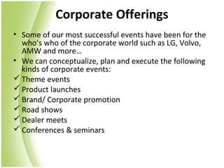 Corporate Offerings
• Some of our most successful events have been for the
  who’s who of the corporate world such as LG, Volvo,
  AMW and more…
• We can conceptualize, plan and execute the following
  kinds of corporate events:
 Theme events
 Product launches
 Brand/ Corporate promotion
 Road shows
 Dealer meets
 Conferences & seminars
 