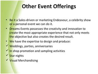 Other Event Offerings

• Be it a Sales-driven or marketing Endeavour, a celebrity show
  or a personal event we can do it.
• Dreams Events possesses the creativity and innovation to
  create the most appropriate experience that not only meets
  the objective but also creates the desired result.
• We have the expertise to design and produce:
 Weddings, parties, anniversaries
 In shop promotion and sampling activities
 Star nights
 Visual Merchandising
 