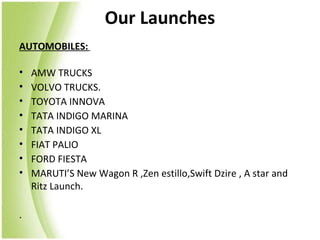 Our Launches
AUTOMOBILES:

•   AMW TRUCKS
•   VOLVO TRUCKS.
•   TOYOTA INNOVA
•   TATA INDIGO MARINA
•   TATA INDIGO XL
•   FIAT PALIO
•   FORD FIESTA
•   MARUTI’S New Wagon R ,Zen estillo,Swift Dzire , A star and
    Ritz Launch.

.
 
