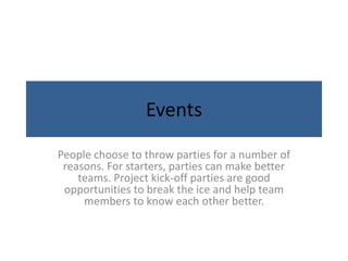 Events
People choose to throw parties for a number of
reasons. For starters, parties can make better
teams. Project kick-off parties are good
opportunities to break the ice and help team
members to know each other better.
 