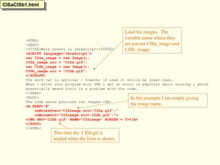<HTML>
<HEAD>
<TITLE>More events in JavaScript</TITLE>
<SCRIPT language="JavaScript">
var CISa_image = new Image();
CISa_image.src = "CISa.gif";
var CISb_image = new Image();
CISb_image.src = "CISb.gif";
</SCRIPT>
The word var is optional - however if used it should be lower case.
When I write this program with VAR I get an error in explorer about missing ; which
essentially means their is a problem with the code.
</HEAD>
<BODY>
The code above preloads two images.<BR>
<A HREF="#"
onMouseOver="CISimage.src='CISa.gif';"
onMouseOut="CISimage.src='CISb.gif';">
<IMG SRC="CISb.gif" NAME="CISimage" BORDER = 0></A>
</BODY>
</HTML>
CISaCISb1.htmlCISaCISb1.html
Load the images. The
variable name where they
are put are CISa_image and
CISb_image.
This time the CISb.gif is
loaded when the form is shown.
In this example I am simply giving
the image name.
 