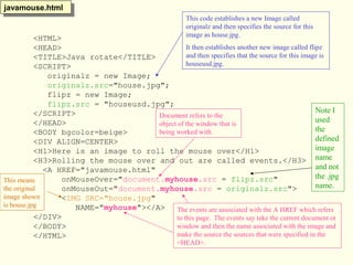 <HTML>
<HEAD>
<TITLE>Java rotate</TITLE>
<SCRIPT>
originalz = new Image;
originalz.src="house.jpg";
flipz = new Image;
flipz.src = "houseusd.jpg";
</SCRIPT>
</HEAD>
<BODY bgcolor=beige>
<DIV ALIGN=CENTER>
<H1>Here is an image to roll the mouse over</H1>
<H3>Rolling the mouse over and out are called events.</H3>
<A HREF="javamouse.html"
onMouseOver="document.myhouse.src = flipz.src"
onMouseOut="document.myhouse.src = originalz.src">
<IMG SRC="house.jpg"
NAME="myhouse"></A>
</DIV>
</BODY>
</HTML>
javamouse.htmljavamouse.html
This code establishes a new Image called
originalz and then specifies the source for this
image as house.jpg.
It then establishes another new image called flipz
and then specifies that the source for this image is
houseusd.jpg.
The events are associated with the A HREF which refers
to this page. The events say take the current document or
window and then the name associated with the image and
make the source the sources that were specified in the
<HEAD>.
This means
the original
image shown
is house.jpg
Document refers to the
object of the window that is
being worked with.
Note I
used
the
defined
image
name
and not
the .jpg
name.
 