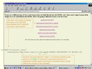 <A HREF="tryevent1.html"
onMouseOver="document.bgColor='beige'">CHANGE BACKGROUND TO BEIGE!</A>
This shows the results of running
the mouse over CHANGE
BACKGROUND TO BEIGE!
The code is shown below.
Note that “document.bgcolor=‘beige’” is enclosed in double quotes
and the word ‘beige’ is enclosed in single quotes because it is
embedded in double quotes and trying to use double quotes would
confuse the structure of the command.
 