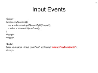 25
Input Events
<script>
function myFunction() {
var x = document.getElementById("fname");
x.value = x.value.toUpperCase();
}
</script>
</head>
<body>
Enter your name: <input type="text" id="fname" onblur="myFunction()">
</body>
 
