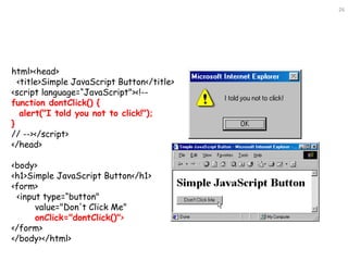 26
html><head>
<title>Simple JavaScript Button</title>
<script language=“JavaScript"><!--
function dontClick() {
alert("I told you not to click!");
}
// --></script>
</head>
<body>
<h1>Simple JavaScript Button</h1>
<form>
<input type=“button"
value="Don't Click Me"
onClick="dontClick()">
</form>
</body></html>
 