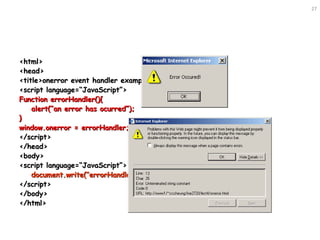 27
<html><html>
<head><head>
<title>onerror event handler example</title><title>onerror event handler example</title>
<script language=“JavaScript”><script language=“JavaScript”>
Function errorHandler(){Function errorHandler(){
alert(“an error has ocurred”);alert(“an error has ocurred”);
}}
window.onerror = errorHandler;window.onerror = errorHandler;
</script></script>
</head></head>
<body><body>
<script language=“JavaScript”><script language=“JavaScript”>
document.write(“errorHandler()”);document.write(“errorHandler()”);
</script></script>
</body></body>
</html></html>
 