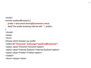 28
<script>
function preferedBrowser() {
prefer = document.forms[0].browsers.value;
alert("You prefer browsing internet with " + prefer);
}
</script>
<body>
<form>
Choose which browser you prefer:
<select id="browsers" onchange="preferedBrowser()">
<option value="Chrome">Chrome</option>
<option value="Internet Explorer">Internet Explorer</option>
<option value="Firefox">Firefox</option>
</select>
</form></body></html>
 