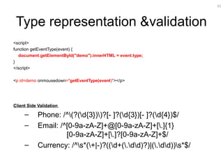 33
Type representation &validation
<script>
function getEventType(event) {
document.getElementById("demo").innerHTML = event.type;
}
</script>
<p id=demo onmousedown="getEventType(event)"></p>
Client Side Validation
– Phone: /^(?(d{3}))?[- ]?(d{3})[- ]?(d{4})$/
– Email: /^[0-9a-zA-Z]+@[0-9a-zA-Z]+[.]{1}
[0-9a-zA-Z]+[.]?[0-9a-zA-Z]+$/
– Currency: /^s*(+|-)?((d+(.dd)?)|(.dd))s*$/
 
