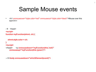 7
Sample Mouse events
• <h1 onmouseover="style.color='red'" onmouseout="style.color='black'">Mouse over this
text</h1>
- <head>
<script>
function myFunction(elmnt, clr) {
elmnt.style.color = clr;
}
</script>
</head> <p onmousedown="myFunction(this,'red')"
onmouseup="myFunction(this,'green')">
--<body onmousedown="whichElement(event)">
 