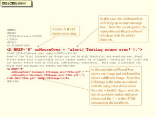 <HTML>
<HEAD>
<TITLE>Rollover</TITLE>
</HEAD>
<BODY>
<P ALIGN=RIGHT>
<A HREF="#" onMouseOver = "alert('Testing mouse over!');">
<FONT SIZE=12>Mouse over here!</FONT></A></P>
Some of the first interesting things you can do with JavaScript are event-driven. Event
driven means that a particular action causes something to happen. JavaScript has licks that
can detect events such as onClick, onMouseOver, onMouseOut. This page illustrates the
mouse over and mouse out events.<BR><BR><BR>
<A HREF="#"
onMouseOver="document.CISimage.src='CISa.gif';"
onMouseOut="document.CISimage.src='CISb.gif';">
<IMG SRC="CISa.gif" NAME="CISimage"></A>
<BR><BR>
In this case, the onMouseOver
will bring up an alert message
box . Note the use of quotes, the
semicolon and the parenthesis
which go with the alert()
function.
# in the A HREF
means same page.
CISaCISb.htmlCISaCISb.html
In this example onMouseOver
shows one image and onMouseOut
shows a different image. Note that
CISimage is the name associated
with the image that shows when
the code is loaded. Again, note the
use on quotation makes and semi-
colons and the < > in the HTML
surrounding the JavaScript.
 
