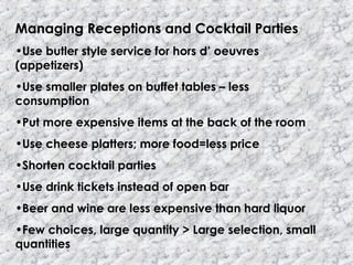 Managing Receptions and Cocktail Parties
•Use butler style service for hors d’ oeuvres
(appetizers)
•Use smaller plates on buffet tables – less
consumption
•Put more expensive items at the back of the room
•Use cheese platters; more food=less price
•Shorten cocktail parties
•Use drink tickets instead of open bar
•Beer and wine are less expensive than hard liquor
•Few choices, large quantity > Large selection, small
quantities
 