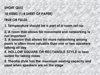 SHORT QUIZ
10 ITEMS (1/4 SHEET OF PAPER)
TRUE OR FALSE
1. Temperature should be a part of a room set-up
2. A room that allows for movement and networking is
not important
3. A session that allows for more networking among
peers is often more valuable than one or two speakers
talking all day
4. HOLLOW SQUARE OR RECTANGLE STYLE is best
suited for taking notes
5. Theatre style has the maximum seating capacity and
used when speakers are on the stage
 