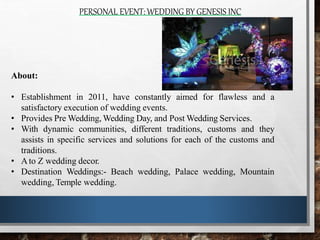 PERSONAL EVENT:WEDDING BY GENESIS INC
About:
• Establishment in 2011, have constantly aimed for flawless and a
satisfactory execution of wedding events.
• Provides Pre Wedding, Wedding Day, and Post Wedding Services.
• With dynamic communities, different traditions, customs and they
assists in specific services and solutions for each of the customs and
traditions.
• Ato Z wedding decor.
• Destination Weddings:- Beach wedding, Palace wedding, Mountain
wedding, Temple wedding.
 