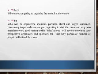  Where
Where are you going to organize the event i.e. the venue.
 Who
Who will be organizers, sponsors, partners, client and target audience.
How many target audience are you expecting to visit the event and why. You
must have very good reason to this ‘Why’ as you will have to convince your
prospective organizers and sponsors for that why particular number of
people will attend the event.
 