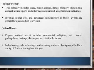 LEISURE EVENTS
 This category includes stage, music, ghazal, dance, mimicry shows, live
concert leisure sports and other recreational and entertainment activities.
 Involves higher cost and advanced infrastructure as these events are
generally telecasted on television.
CulturalEvents
 Popular cultural event includes ceremonial, religious, art, social
galleryshow, heritage, theme parties, charitable shows.
 India having rich in heritage and a strong cultural background holds a
varity of festival throughout the year.
 