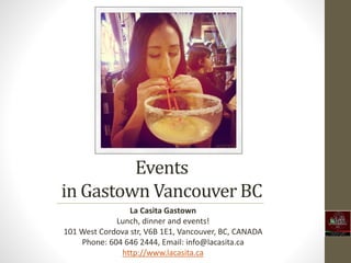 Events 
in Gastown Vancouver BC 
La Casita Gastown 
Lunch, dinner and events! 
101 West Cordova str, V6B 1E1, Vancouver, BC, CANADA 
Phone: 604 646 2444, Email: info@lacasita.ca 
http://www.lacasita.ca 
 