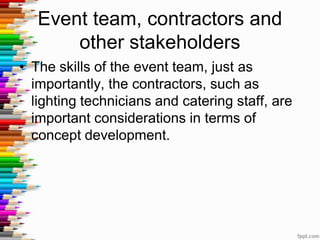 Event team, contractors and
other stakeholders
• The skills of the event team, just as
importantly, the contractors, such as
lighting technicians and catering staff, are
important considerations in terms of
concept development.
 