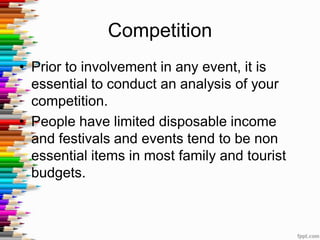 Competition
• Prior to involvement in any event, it is
essential to conduct an analysis of your
competition.
• People have limited disposable income
and festivals and events tend to be non
essential items in most family and tourist
budgets.
 