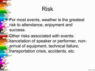 Risk
• For most events, weather is the greatest
risk to attendance, enjoyment and
success.
• Other risks associated with events:
cancelation of speaker or performer, non-
arrival of equipment, technical failure,
transportation crisis, accidents, etc.
 