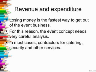 Revenue and expenditure
• Losing money is the fastest way to get out
of the event business.
• For this reason, the event concept needs
very careful analysis.
• In most cases, contractors for catering,
security and other services.
 