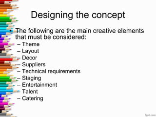 Designing the concept
• The following are the main creative elements
that must be considered:
– Theme
– Layout
– Decor
– Suppliers
– Technical requirements
– Staging
– Entertainment
– Talent
– Catering
 